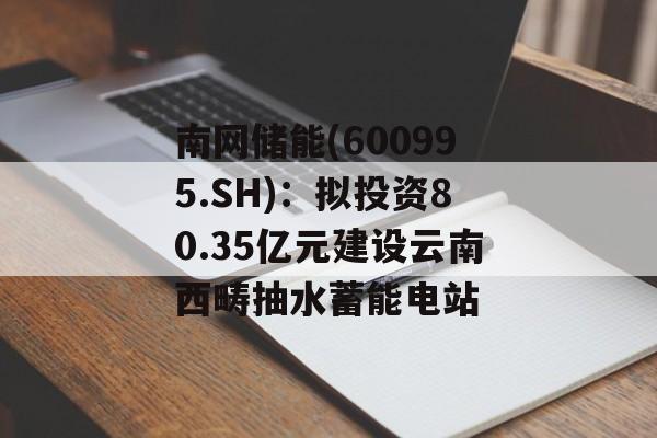 南网储能(600995.SH)：拟投资80.35亿元建设云南西畴抽水蓄能电站