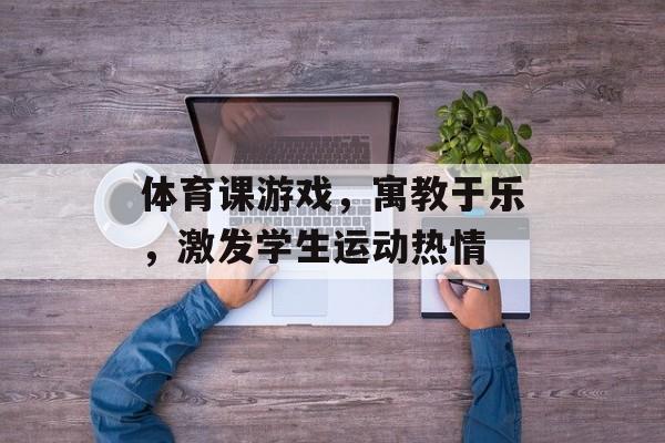 体育课游戏,寓教于乐,激发学生运动热情 体育课游戏,寓教于乐,激发学生运动热情