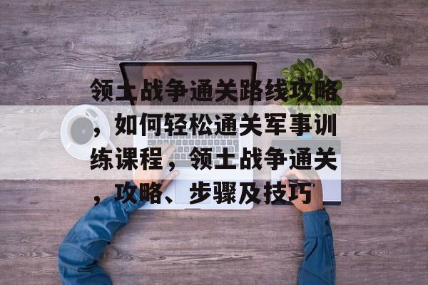 领土战争通关路线攻略,如何轻松通关军事训练课程,领土战争通关,攻略、步骤及技巧 领土战争通关路线攻略,如何轻松通关军事训练课程,领土战争通关,攻略、步骤及技巧