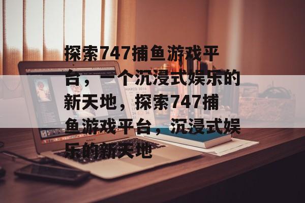 探索747捕鱼游戏平台,一个沉浸式娱乐的新天地,探索747捕鱼游戏平台,沉浸式娱乐的新天地 探索747捕鱼游戏平台,一个沉浸式娱乐的新天地,探索747捕鱼游戏平台,沉浸式娱乐的新天地