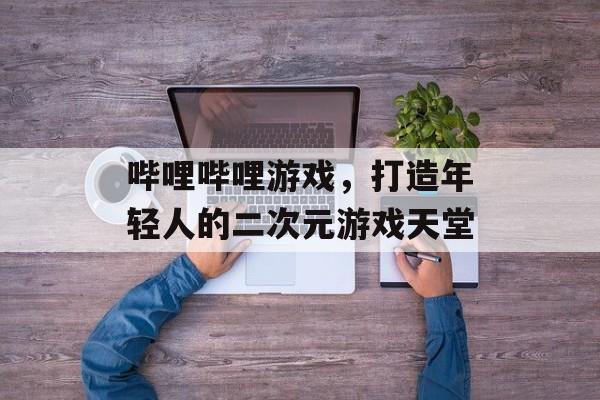 哔哩哔哩游戏,打造年轻人的二次元游戏天堂 哔哩哔哩游戏,打造年轻人的二次元游戏天堂