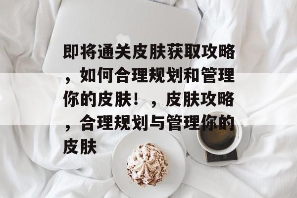 即将通关皮肤获取攻略,如何合理规划和管理你的皮肤!,皮肤攻略,合理规划与管理你的皮肤 即将通关皮肤获取攻略,如何合理规划和管理你的皮肤!,皮肤攻略,合理规划与管理你的皮肤
