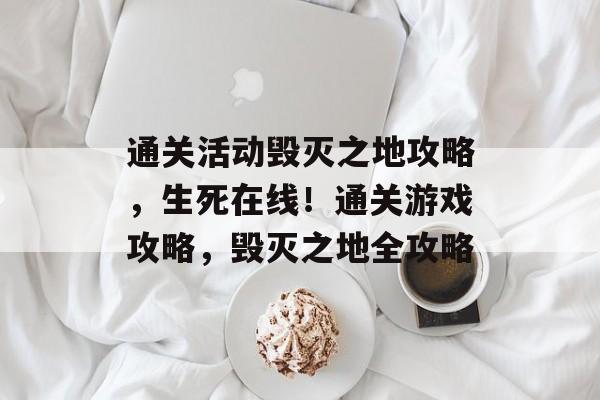 通关活动毁灭之地攻略,生死在线!通关游戏攻略,毁灭之地全攻略 通关活动毁灭之地攻略,生死在线!通关游戏攻略,毁灭之地全攻略