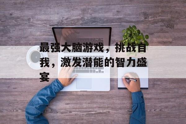 最强大脑游戏,挑战自我,激发潜能的智力盛宴 最强大脑游戏,挑战自我,激发潜能的智力盛宴