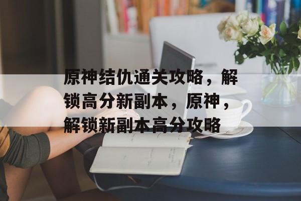 原神结仇通关攻略,解锁高分新副本,原神,解锁新副本高分攻略 原神结仇通关攻略,解锁高分新副本,原神,解锁新副本高分攻略
