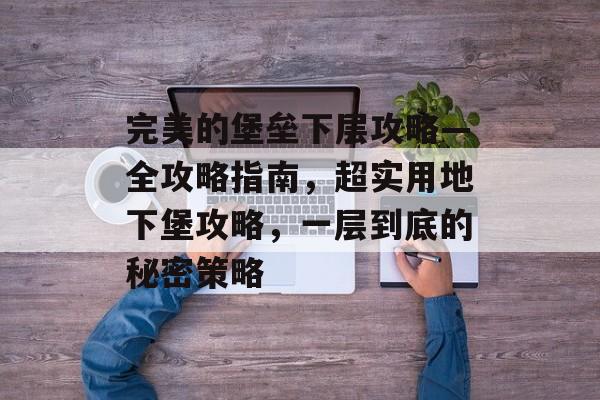 完美的堡垒下层攻略—全攻略指南,超实用地下堡攻略,一层到底的秘密策略 完美的堡垒下层攻略—全攻略指南,超实用地下堡攻略,一层到底的秘密策略