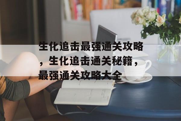 生化追击最强通关攻略，生化追击通关秘籍，最强通关攻略大全