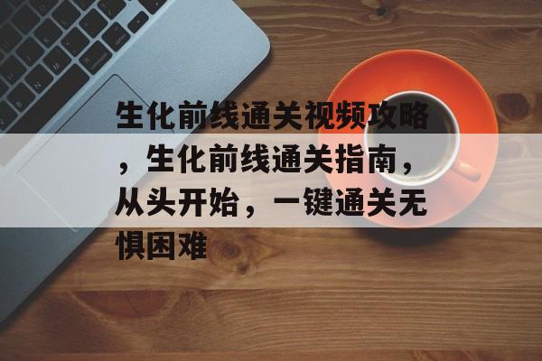 生化前线通关视频攻略,生化前线通关指南,从头开始,一键通关无惧困难 生化前线通关视频攻略,生化前线通关指南,从头开始,一键通关无惧困难