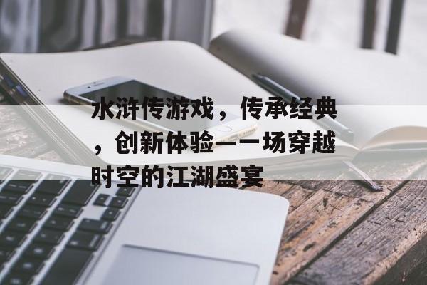 水浒传游戏,传承经典,创新体验—一场穿越时空的江湖盛宴 水浒传游戏,传承经典,创新体验—一场穿越时空的江湖盛宴