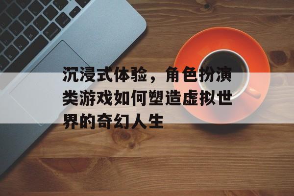 沉浸式体验,角色扮演类游戏如何塑造虚拟世界的奇幻人生 沉浸式体验,角色扮演类游戏如何塑造虚拟世界的奇幻人生