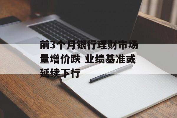前3个月银行理财市场量增价跌 业绩基准或延续下行 前3个月银行理财市场量增价跌 业绩基准或延续下行