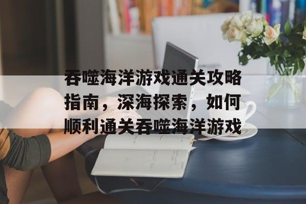 吞噬海洋游戏通关攻略指南,深海探索,如何顺利通关吞噬海洋游戏 吞噬海洋游戏通关攻略指南,深海探索,如何顺利通关吞噬海洋游戏