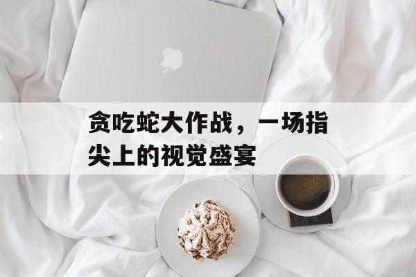 贪吃蛇大作战,一场指尖上的视觉盛宴 贪吃蛇大作战,一场指尖上的视觉盛宴