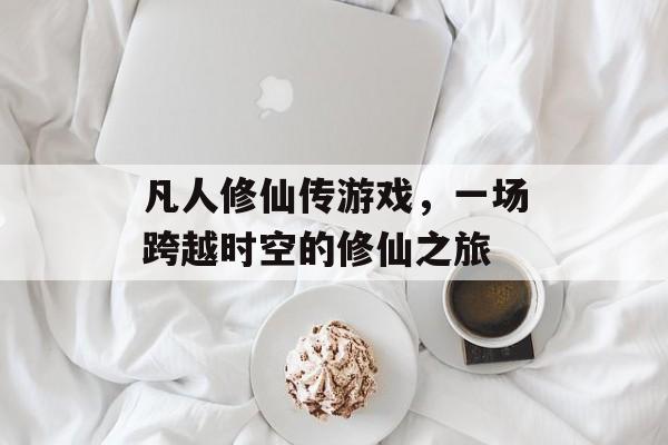 凡人修仙传游戏,一场跨越时空的修仙之旅 凡人修仙传游戏,一场跨越时空的修仙之旅