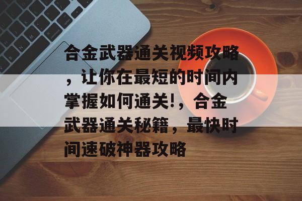 合金武器通关视频攻略,让你在最短的时间内掌握如何通关!,合金武器通关秘籍,最快时间速破神器攻略 合金武器通关视频攻略,让你在最短的时间内掌握如何通关!,合金武器通关秘籍,最快时间速破神器攻略