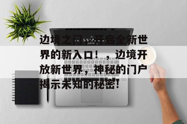 边境之门,开启全新世界的新入口!,边境开放新世界,神秘的门户揭示未知的秘密! 边境之门,开启全新世界的新入口!,边境开放新世界,神秘的门户揭示未知的秘密!