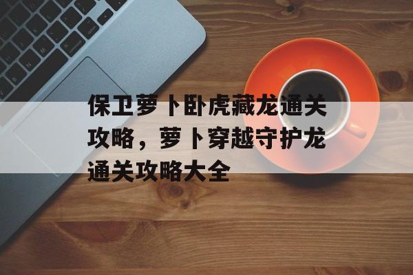 保卫萝卜卧虎藏龙通关攻略,萝卜穿越守护龙通关攻略大全 保卫萝卜卧虎藏龙通关攻略,萝卜穿越守护龙通关攻略大全