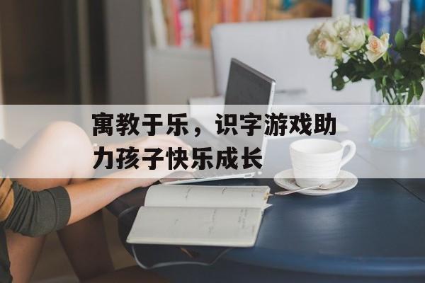 寓教于乐,识字游戏助力孩子快乐成长 寓教于乐,识字游戏助力孩子快乐成长