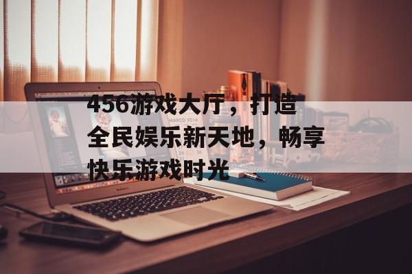 456游戏大厅，打造全民娱乐新天地，畅享快乐游戏时光