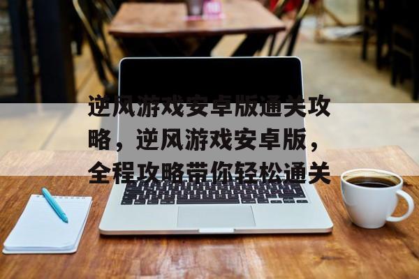 逆风游戏安卓版通关攻略，逆风游戏安卓版，全程攻略带你轻松通关