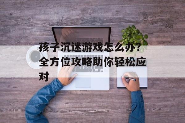 孩子沉迷游戏怎么办?全方位攻略助你轻松应对 孩子沉迷游戏怎么办?全方位攻略助你轻松应对