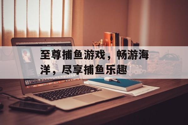 至尊捕鱼游戏,畅游海洋,尽享捕鱼乐趣 至尊捕鱼游戏,畅游海洋,尽享捕鱼乐趣