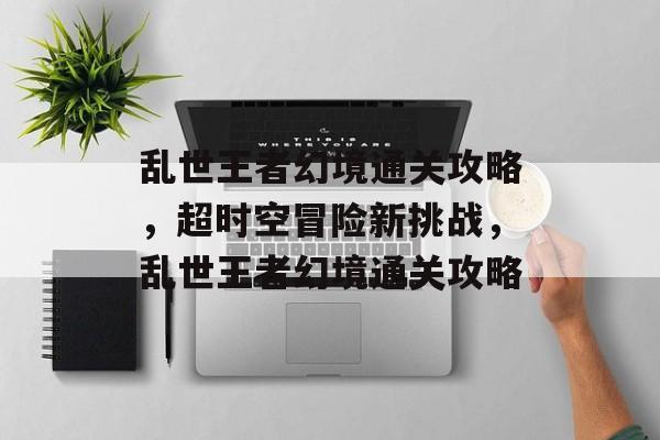 乱世王者幻境通关攻略,超时空冒险新挑战,乱世王者幻境通关攻略 乱世王者幻境通关攻略,超时空冒险新挑战,乱世王者幻境通关攻略