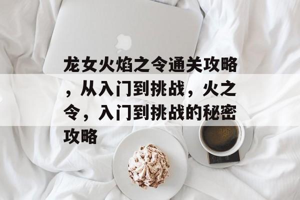 龙女火焰之令通关攻略,从入门到挑战,火之令,入门到挑战的秘密攻略 龙女火焰之令通关攻略,从入门到挑战,火之令,入门到挑战的秘密攻略