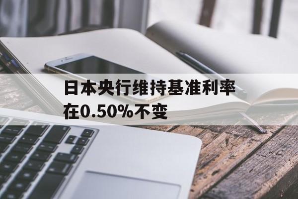 日本央行维持基准利率在0.50%不变