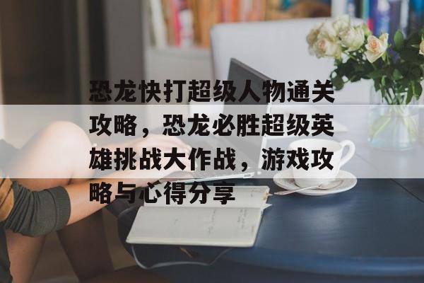 恐龙快打超级人物通关攻略,恐龙必胜超级英雄挑战大作战,游戏攻略与心得分享 恐龙快打超级人物通关攻略,恐龙必胜超级英雄挑战大作战,游戏攻略与心得分享