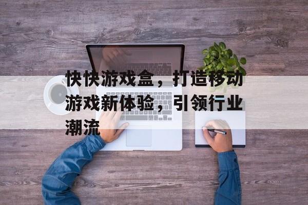 快快游戏盒，打造移动游戏新体验，引领行业潮流