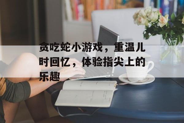 贪吃蛇小游戏，重温儿时回忆，体验指尖上的乐趣