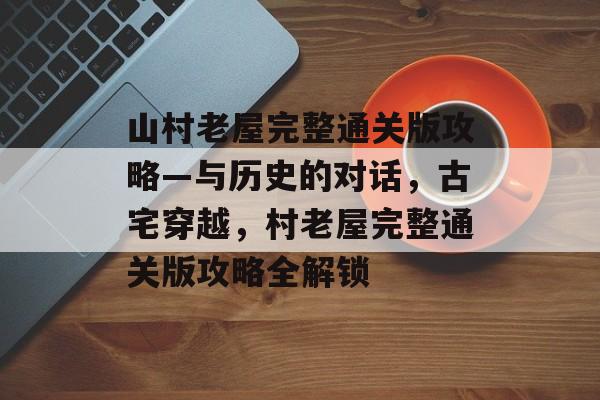 山村老屋完整通关版攻略—与历史的对话,古宅穿越,村老屋完整通关版攻略全解锁 山村老屋完整通关版攻略—与历史的对话,古宅穿越,村老屋完整通关版攻略全解锁