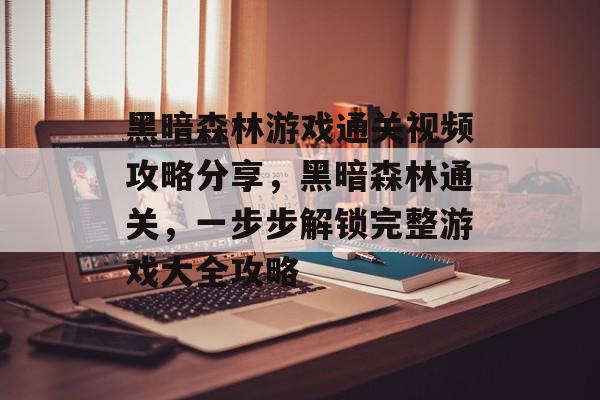 黑暗森林游戏通关视频攻略分享,黑暗森林通关,一步步解锁完整游戏大全攻略 黑暗森林游戏通关视频攻略分享,黑暗森林通关,一步步解锁完整游戏大全攻略