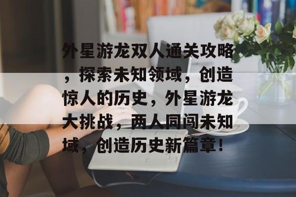 外星游龙双人通关攻略,探索未知领域,创造惊人的历史,外星游龙大挑战,两人同闯未知域,创造历史新篇章! 外星游龙双人通关攻略,探索未知领域,创造惊人的历史,外星游龙大挑战,两人同闯未知域,创造历史新篇章!