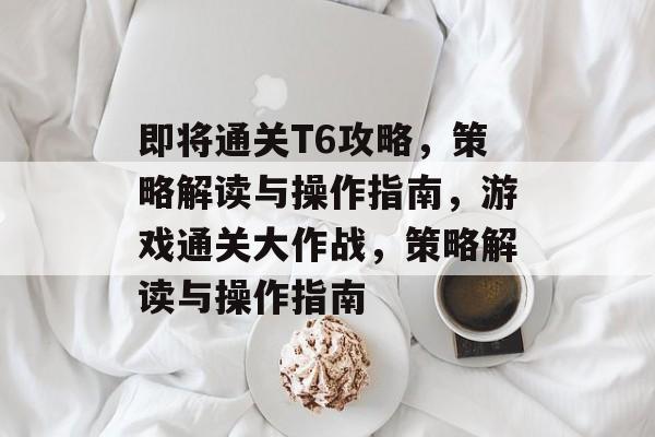 即将通关T6攻略,策略解读与操作指南,游戏通关大作战,策略解读与操作指南 即将通关T6攻略,策略解读与操作指南,游戏通关大作战,策略解读与操作指南