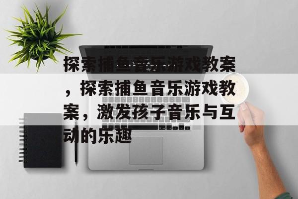 探索捕鱼音乐游戏教案,探索捕鱼音乐游戏教案,激发孩子音乐与互动的乐趣 探索捕鱼音乐游戏教案,探索捕鱼音乐游戏教案,激发孩子音乐与互动的乐趣