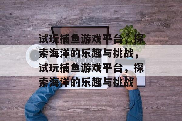 试玩捕鱼游戏平台,探索海洋的乐趣与挑战,试玩捕鱼游戏平台,探索海洋的乐趣与挑战 试玩捕鱼游戏平台,探索海洋的乐趣与挑战,试玩捕鱼游戏平台,探索海洋的乐趣与挑战