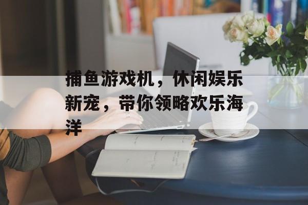 捕鱼游戏机，休闲娱乐新宠，带你领略欢乐海洋