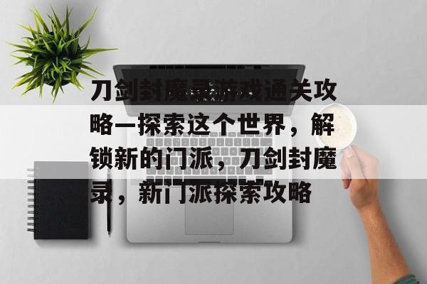 刀剑封魔录游戏通关攻略—探索这个世界,解锁新的门派,刀剑封魔录,新门派探索攻略 刀剑封魔录游戏通关攻略—探索这个世界,解锁新的门派,刀剑封魔录,新门派探索攻略