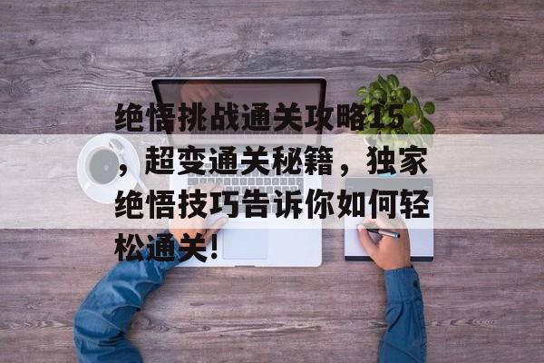 绝悟挑战通关攻略15,超变通关秘籍,独家绝悟技巧告诉你如何轻松通关! 绝悟挑战通关攻略15,超变通关秘籍,独家绝悟技巧告诉你如何轻松通关!