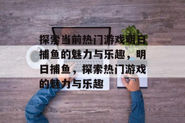 探索当前热门游戏明日捕鱼的魅力与乐趣,明日捕鱼,探索热门游戏的魅力与乐趣 探索当前热门游戏明日捕鱼的魅力与乐趣,明日捕鱼,探索热门游戏的魅力与乐趣