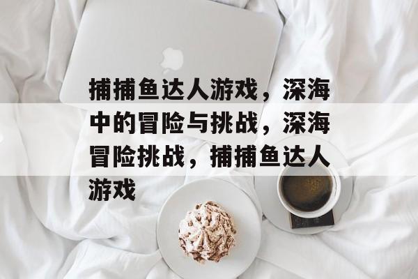 捕捕鱼达人游戏,深海中的冒险与挑战,深海冒险挑战,捕捕鱼达人游戏 捕捕鱼达人游戏,深海中的冒险与挑战,深海冒险挑战,捕捕鱼达人游戏