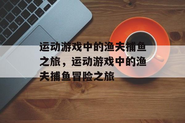 运动游戏中的渔夫捕鱼之旅,运动游戏中的渔夫捕鱼冒险之旅 运动游戏中的渔夫捕鱼之旅,运动游戏中的渔夫捕鱼冒险之旅