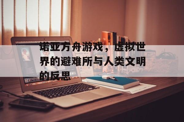诺亚方舟游戏,虚拟世界的避难所与人类文明的反思 诺亚方舟游戏,虚拟世界的避难所与人类文明的反思