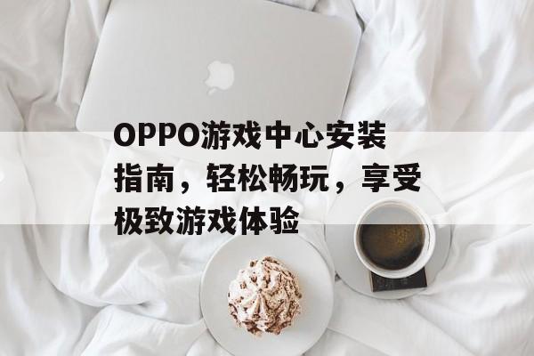 OPPO游戏中心安装指南,轻松畅玩,享受极致游戏体验 OPPO游戏中心安装指南,轻松畅玩,享受极致游戏体验