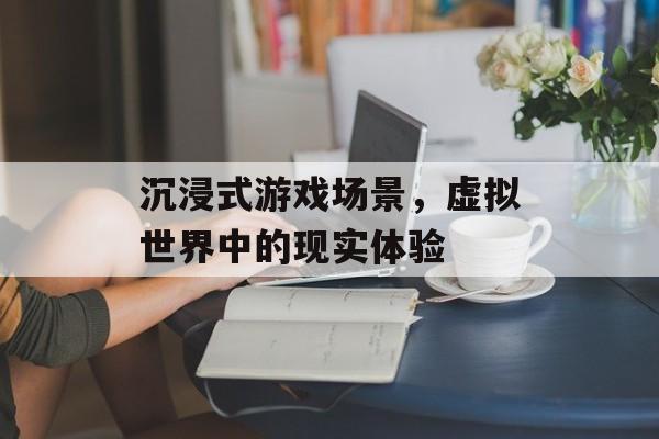 沉浸式游戏场景,虚拟世界中的现实体验 沉浸式游戏场景,虚拟世界中的现实体验