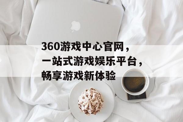 360游戏中心官网,一站式游戏娱乐平台,畅享游戏新体验 360游戏中心官网,一站式游戏娱乐平台,畅享游戏新体验