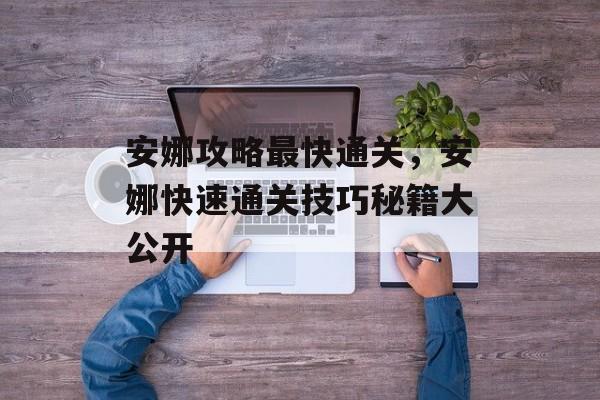 安娜攻略最快通关，安娜快速通关技巧秘籍大公开