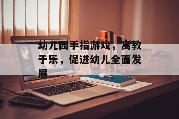 幼儿园手指游戏，寓教于乐，促进幼儿全面发展